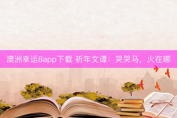 澳洲幸运8app下载 祈年文谭：哭哭马，火在哪